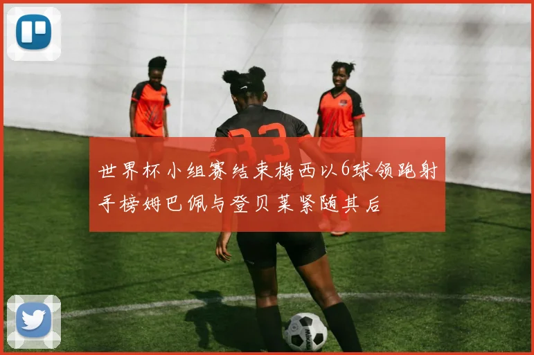 世界杯小组赛结束梅西以6球领跑射手榜姆巴佩与登贝莱紧随其后