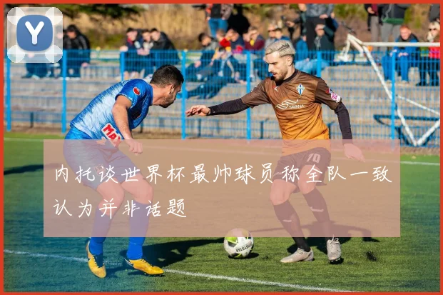 内托谈世界杯最帅球员称全队一致认为并非话题