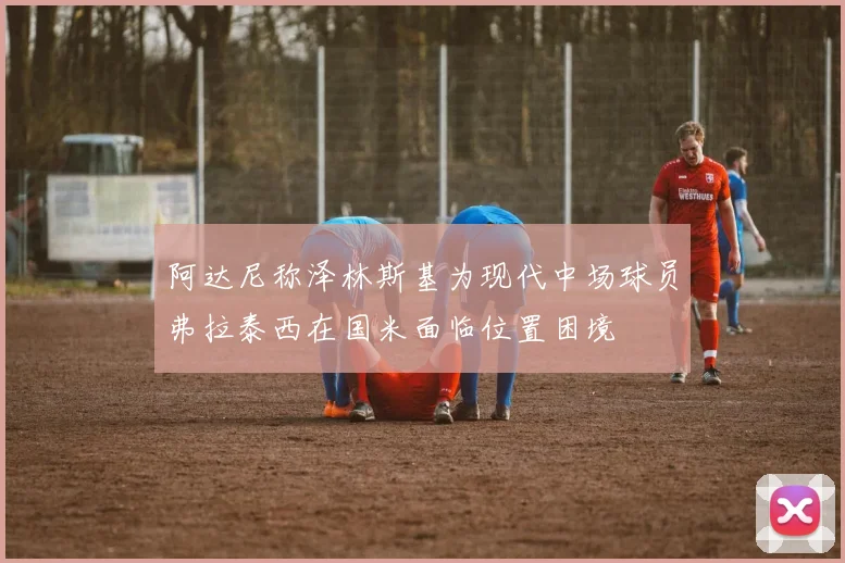 阿达尼称泽林斯基为现代中场球员弗拉泰西在国米面临位置困境