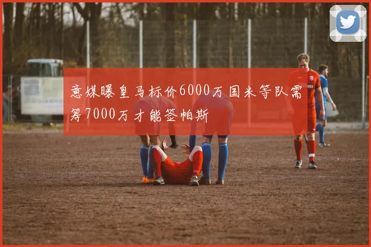 意媒曝皇马标价6000万国米等队需筹7000万才能签帕斯