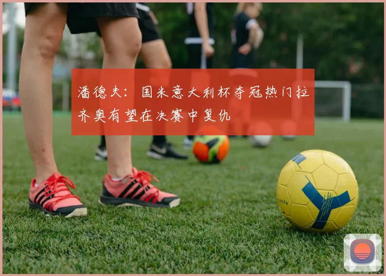 潘德夫：国米意大利杯夺冠热门拉齐奥有望在决赛中复仇