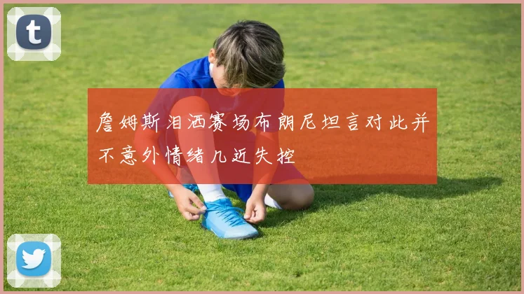 詹姆斯泪洒赛场布朗尼坦言对此并不意外情绪几近失控