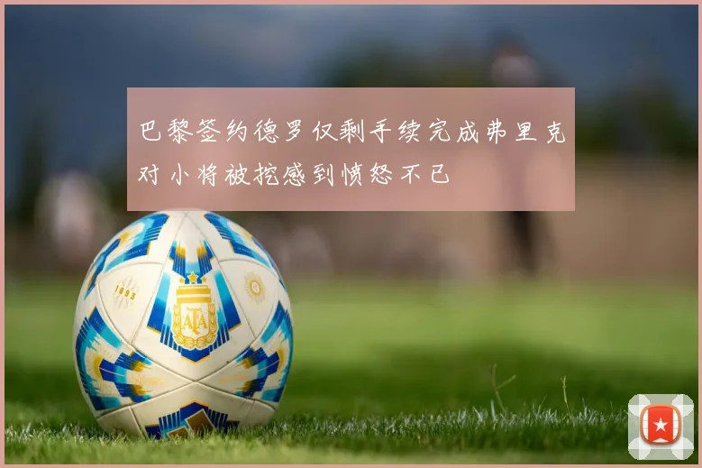 巴黎签约德罗仅剩手续完成弗里克对小将被挖感到愤怒不已