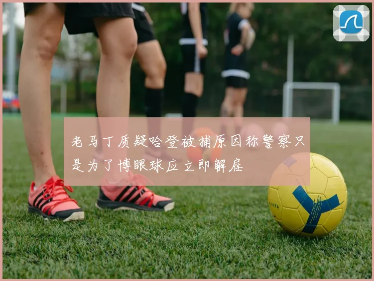 老马丁质疑哈登被捕原因称警察只是为了博眼球应立即解雇