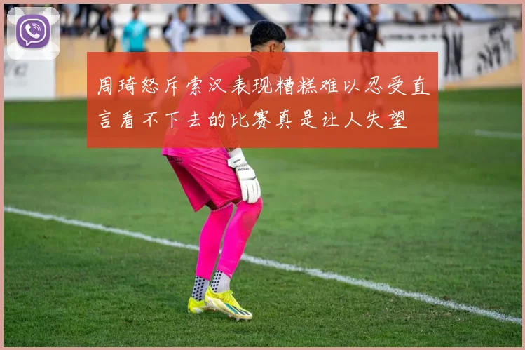 周琦怒斥索汉表现糟糕难以忍受直言看不下去的比赛真是让人失望
