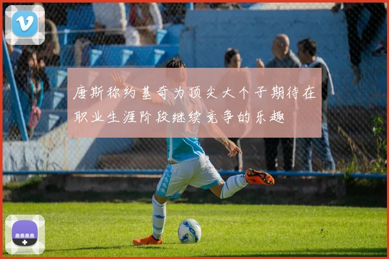 唐斯称约基奇为顶尖大个子期待在职业生涯阶段继续竞争的乐趣