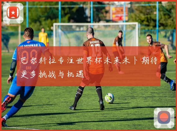 巴尔科拉专注世界杯未来未卜期待更多挑战与机遇