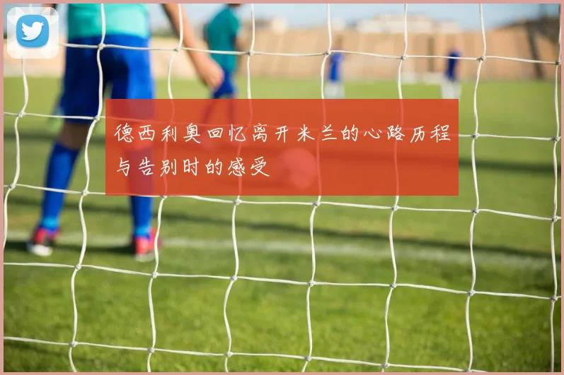 德西利奥回忆离开米兰的心路历程与告别时的感受