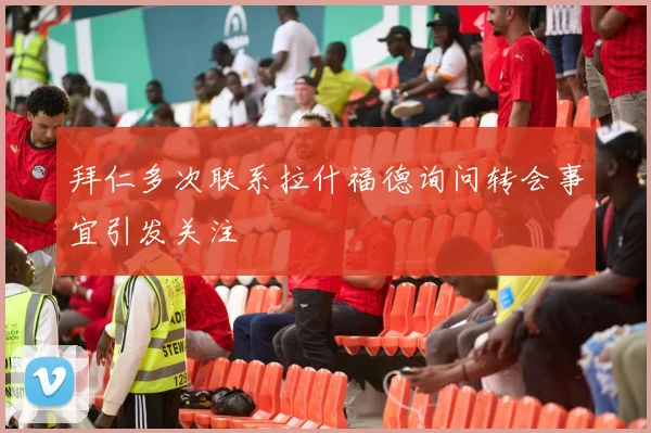 拜仁多次联系拉什福德询问转会事宜引发关注