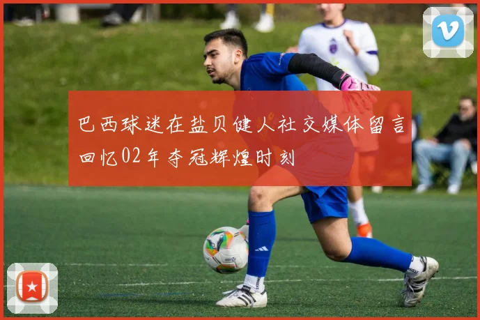 巴西球迷在盐贝健人社交媒体留言回忆02年夺冠辉煌时刻
