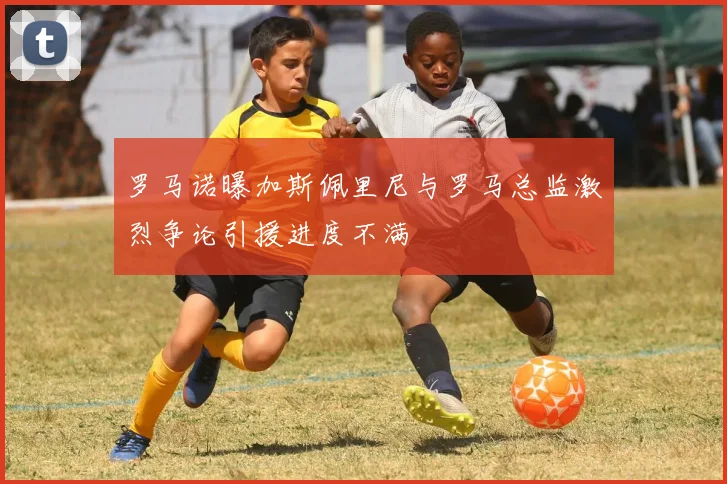 罗马诺曝加斯佩里尼与罗马总监激烈争论引援进度不满