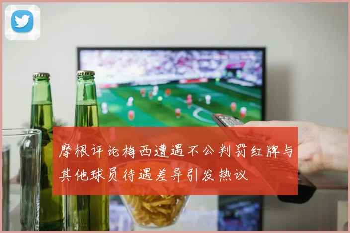 摩根评论梅西遭遇不公判罚红牌与其他球员待遇差异引发热议