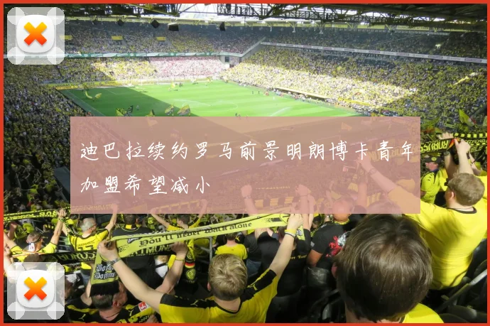 迪巴拉续约罗马前景明朗博卡青年加盟希望减小
