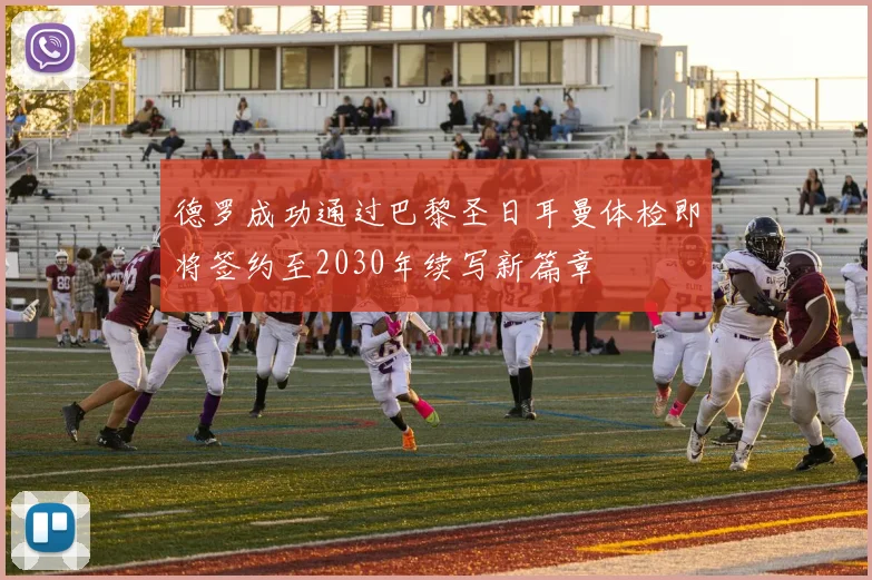 德罗成功通过巴黎圣日耳曼体检即将签约至2030年续写新篇章