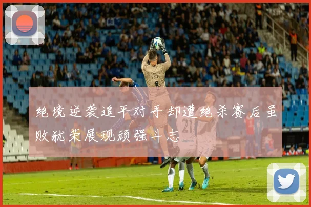 绝境逆袭追平对手却遭绝杀赛后虽败犹荣展现顽强斗志