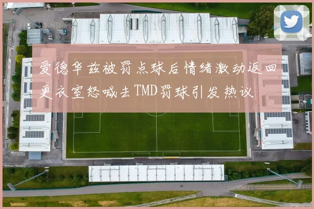 爱德华兹被罚点球后情绪激动返回更衣室怒喊去TMD罚球引发热议