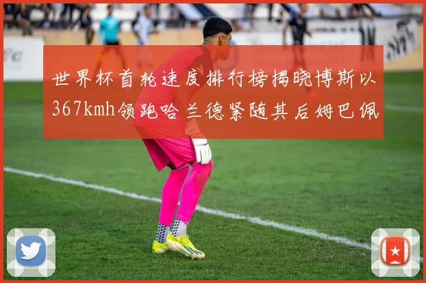 世界杯首轮速度排行榜揭晓博斯以367kmh领跑哈兰德紧随其后姆巴佩位列第九