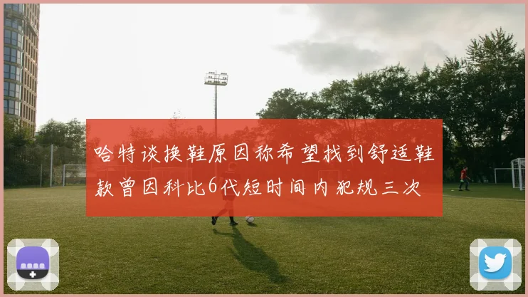 哈特谈换鞋原因称希望找到舒适鞋款曾因科比6代短时间内犯规三次