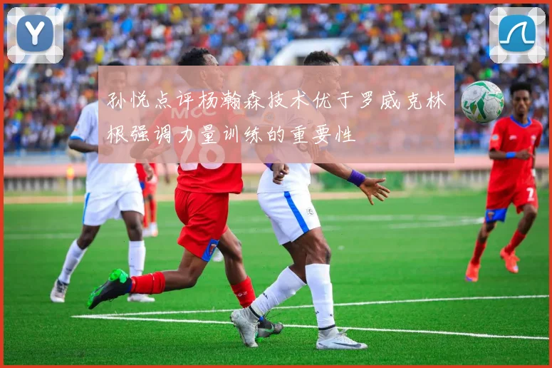 孙悦点评杨瀚森技术优于罗威克林根强调力量训练的重要性