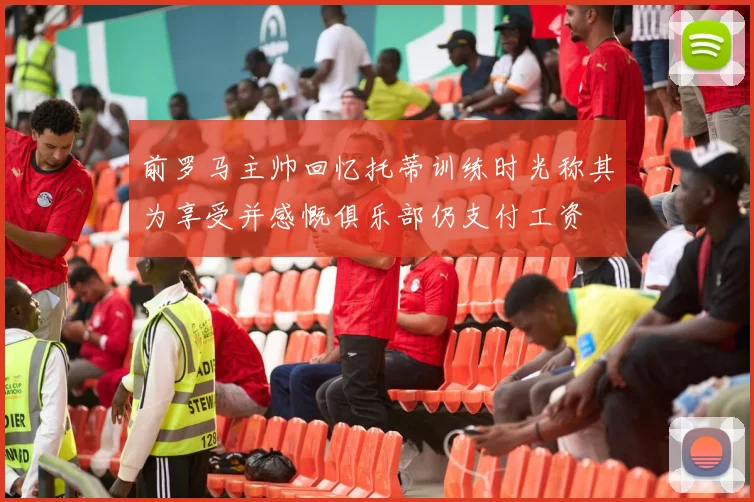 前罗马主帅回忆托蒂训练时光称其为享受并感慨俱乐部仍支付工资