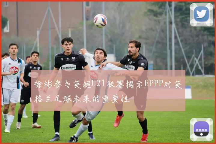 徐彬参与英超U21联赛揭示EPPP对英格兰足球未来的重要性