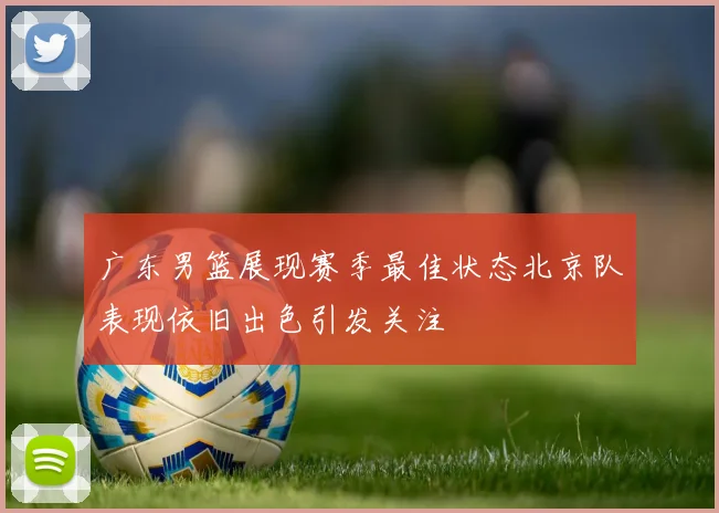广东男篮展现赛季最佳状态北京队表现依旧出色引发关注