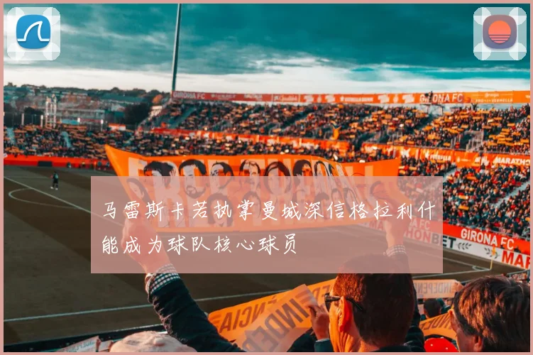 马雷斯卡若执掌曼城深信格拉利什能成为球队核心球员