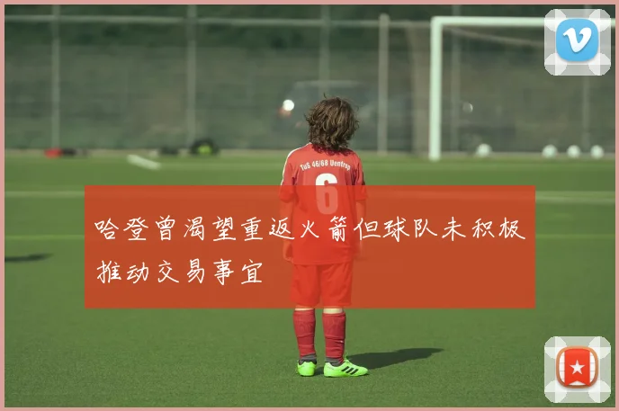 哈登曾渴望重返火箭但球队未积极推动交易事宜